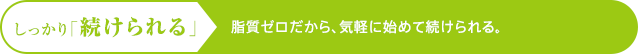 しっかり「続けられる」 脂質ゼロだから、気軽に始めて続けられる。