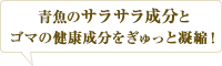 青魚のサラサラ成分とゴマの健康成分をぎゅっと凝縮！