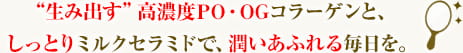 生み出す 高濃度PO・OGコラーゲンと、しっとりミルクセラミドで、潤いあふれる毎日を。