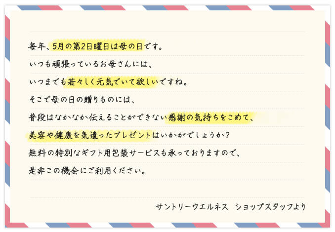 毎年、5月の第2日曜日は母の日です。いつも頑張っているお母さんには、いつまでも若々しく元気でいて欲しいですね。そこで母の日の贈りものには、普段はなかなか伝えることができない感謝の気持ちをこめて、美容や健康を気遣ったプレゼントはいかがでしょうか?無料の特別なギフト用包装サービスも承っておりますので、是非この機会にご利用ください。 サントリーウエルネス ショップスタッフより