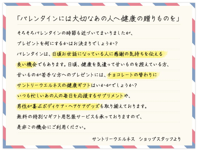 「バレンタインには大切なあの人へ健康の贈りものを」 そろそろバレンタインの時節も近づいてまいりましたが、プレゼントを何にするかはお決まりでしょうか？バレンタインは、日頃お世話になっている人に感謝の気持ちを伝える良い機会でもあります。日頃、健康を気遣って甘いものを控えている方、甘いものが苦手な方へのプレゼントには、チョコレートの替わりにサントリーウエルネスの健康ギフトはいかがでしょうか？いつも忙しいあの人の毎日を応援するサプリメントや、男性が喜ぶボディケア・ヘアケアグッズも取り揃えております。無料の特別なギフト用包装サービスも承っておりますので、是非この機会にご利用ください。 サントリーウエルネス ショップスタッフより