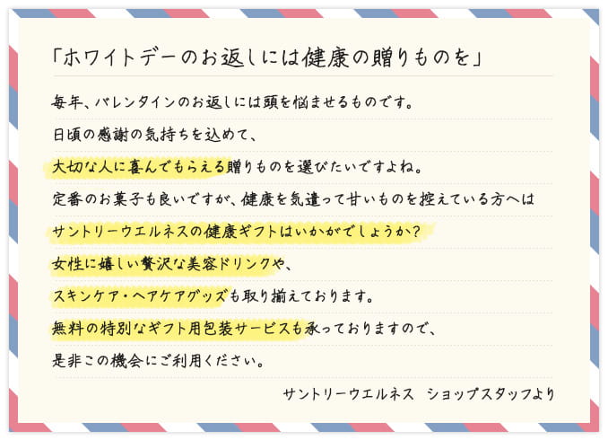 「ホワイトデーのお返しには健康の贈りものを」 毎年、バレンタインのお返しには頭を悩ませるものです。日頃の感謝の気持ちを込めて、大切な人に喜んでもらえる贈りものを選びたいですよね。定番のお菓子も良いですが、健康を気遣って甘いものを控えている方へはサントリーウエルネスの健康ギフトはいかがでしょうか？女性に嬉しい贅沢な美容ドリンクや、スキンケア・ヘアケアグッズも取り揃えております。無料の特別なギフト用包装サービスも承っておりますので、是非この機会にご利用ください。 サントリーウエルネス ショップスタッフより