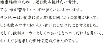 健康維持のために、毎日飲み続けたい青汁。でも、味が苦手という方が多くいらっしゃいます。サントリーは、食卓に並ぶ野菜と同じように栄養があって、しかも飲みやすくおいしい青汁にしなければと考えました。そして、飲料メーカーとしてのおいしさへのこだわりを貫いて、おいしさも追求した青汁を完成させたのです。