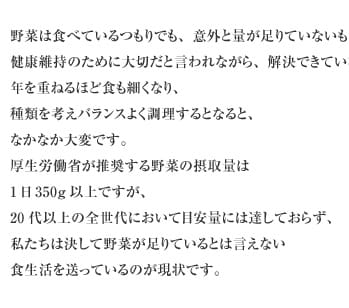 野菜は食べているつもりでも、意外と量が足りていないものです。健康維持のために大切だと言われながら、解決できていないのが現状。年を重ねるほど食も細くなり、種類を考えバランスよく調理するとなると、なかなか大変です。厚生労働省が推奨する野菜の摂取量は1日350g以上ですが、20代以上の全世代において目安量には達しておらず、私たちは決して野菜が足りているとは言えない食生活を送っているのが現状です。