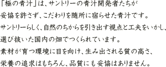 「極の青汁」は、サントリーの青汁開発者たちが妥協を許さず、こだわりを随所に宿らせた青汁です。サントリーらしく、自然のちからを引き出す視点と工夫をいかし、選び抜いた国内の畑でつくられています。素材が育つ環境に目を向け、生み出される質の高さ、栄養の追求はもちろん、品質にも妥協はありません。