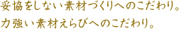 妥協をしない素材づくりへのこだわり。力強い素材えらびへのこだわり。