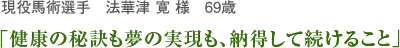 現役馬術選手　法華津 寛さん　69歳 「健康の秘訣も夢の実現も、納得して続けること」