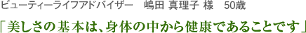 ビューティーライフアドバイザー　嶋田 真理子 様　50歳　「美しさの基本は、身体の中から健康であることです」