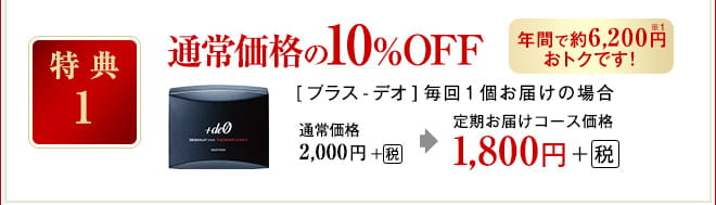 特典1 通常価格の10％OFF [プラス-デオ]毎回1個お届けの場合 通常価格 2,000円＋（税） 定期お届けコース価格 1,800円＋（税）年間で約6,200円※1おトクです！