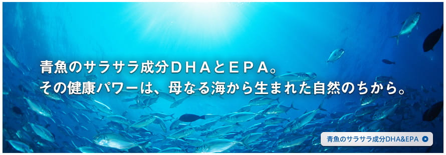 青魚のサラサラ成分DHAとEPA。その健康パワーは、母なる海から生まれた、自然のちから。 青魚のサラサラ成分 DHA&EPA