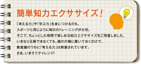 簡単知力エクササイズ！「考える力」や「学ぶ力」を身につけるのも、スポーツと同じように毎日のトレーニングが大切。そこで、ちょっとした時間で楽しめる知力エクササイズをご用意しました。いきなり正解できなくても、頭の片隅に置いておくだけで、
無意識のうちに「考える力」は刺激されています。さあ、いますぐチャレンジ！