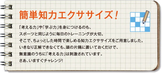 簡単知力エクササイズ！「考える力」や「学ぶ力」を身につけるのも、スポーツと同じように毎日のトレーニングが大切。そこで、ちょっとした時間で楽しめる知力エクササイズをご用意しました。いきなり正解できなくても、頭の片隅に置いておくだけで、無意識のうちに「考える力」は刺激されています。さあ、いますぐチャレンジ！