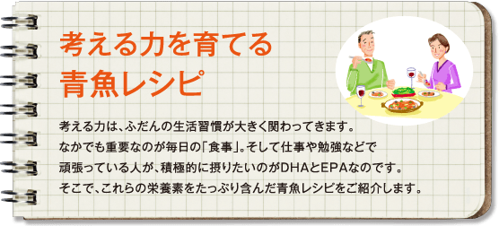 考える力を育てる青魚レシピ 考える力は、ふだんの生活習慣が大きく関わってきます。なかでも重要なのが毎日の「食事」。そして仕事や勉強などで頑張っている人が、積極的に摂りたいのがDHAとEPAなのです。そこで、これらの栄養素をたっぷり含んだ青魚レシピをご紹介します。