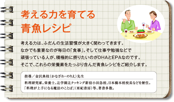 考える力を育てる青魚レシピ　考える力は、ふだんの生活習慣が大きく関わってきます。なかでも重要なのが毎日の「食事」。そして仕事や勉強などで頑張っている人が、積極的に摂りたいのがDHAとEPAなのです。そこで、これらの栄養素をたっぷり含んだ青魚レシピをご紹介します。　指導／金沢典枝（かなざわ・のりえ）先生　料理研究家。栄養士。辻学園辻クッキング新宿小田急校、日本橋本校校長などを歴任。「料理が上手になる魔法のことば」（亜紀書房）等、著書多数。