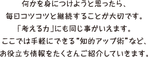 何かを身につけようと思ったら、毎日コツコツと継続することが大切です。「考える力」にも同じ事がいえます。ここでは手軽にできる知的アップ術など、お役立ち情報をたくさんご紹介していきます。