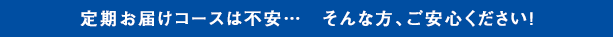 定期お届けコースは不安…　そんな方、ご安心ください！
