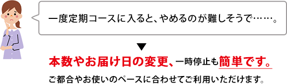 一度定期コースに入ると、やめるのが難しそうで……。　本数やお届け日の変更、一時停止も簡単です。ご都合やお使いのペースに合わせてご利用いただけます。