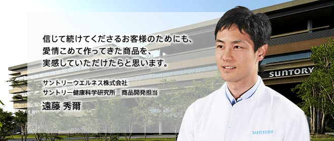信じて続けてくださるお客様のためにも、愛情こめて作ってきた商品を、実感していただけたらと思います。　サントリーウエルネス株式会社　サントリー健康科学研究所　商品開発担当　遠藤 秀爾