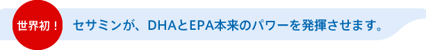 世界初！セサミンが、DHAとEPA本来のパワーを発揮させます。