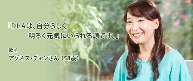 「DHAは、自分らしく明るく元気にいられる源です。」 歌手 アグネス・チャンさん(58歳)