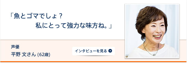 「魚とゴマでしょ？私にとって強力な味方ね。」 声優・ナレーター 平野文さん (58歳) インタビューを見る