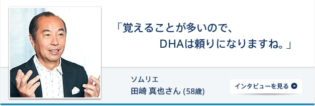 「覚えることが多いので、DHAは頼りになりますね。」 ソムリエ 田崎真也さん (55歳) インタビューを見る