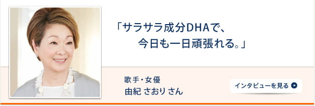 「サラサラ成分DHAで、今日も一日頑張れる。」 歌手・女優 由紀さおりさん インタビューを見る