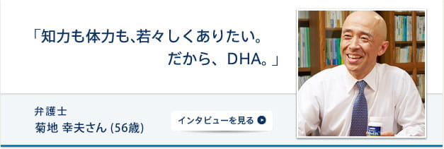 「知力も体力も、若々しくありたい。だから、DHA。」 弁護士 菊地幸夫さん (56歳) インタビューを見る