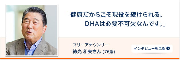 「健康だからこそ現役を続けられる。DHAは必要不可欠なんです。」 フリーアナウンサー 徳光 和夫さん（76歳） インタビューを見る