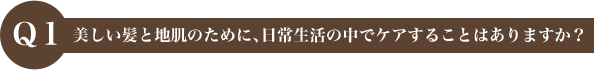 Q1 美しい髪と地肌のために、日常生活の中でケアすることはありますか？