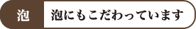 泡 泡にもこだわっています