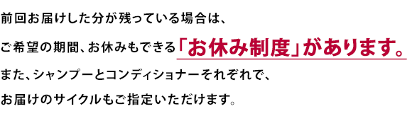 前回お届けした分が残っている場合は、ご希望の期間、お休みもできる「お休み制度」があります。また、シャンプーとコンディショナーそれぞれで、お届けのサイクルもご指定いただけます。