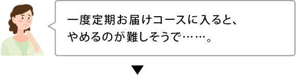 一度定期お届けコースに入ると、 やめるのが難しそうで……。