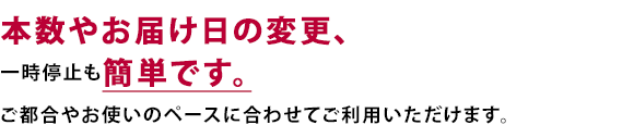 本数やお届け日の変更、一時停止も簡単です。ご都合やお使いのペースに合わせてご利用いただけます。