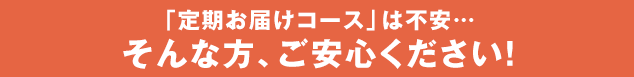 「定期お届けコース」は不安… そんな方、ご安心ください！