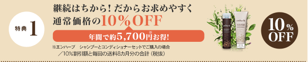 特典 1 継続はちから！だからお求めやすく 通常価格の10％OFF 年間で約5,700円※お得！ ※エンハーブ　シャンプーとコンディショナーセットでご購入の場合／10％割引額と毎回の送料8カ月分の合計（税抜）