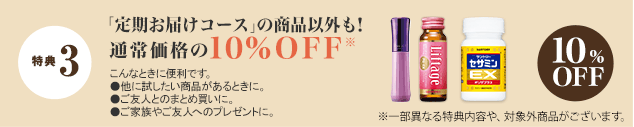 特典 3 「定期お届けコース」の商品以外も！通常価格の10%OFF※　こんなときに便利です。 ●他に試したい商品があるときに。●ご友人とのまとめ買いに。●ご家族やご友人のプレゼントに。　10%OFF　※一部異なる特典内容や、対象外商品がございます。