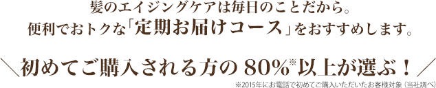 髪のエイジングケアは毎日のことだから。 便利でおトクな「定期お届けコース」をおすすめします。初めてご購入される方の80％※以上が選ぶ！　※2015年にお電話で初めてご購入いただいたお客様対象（当社調べ）
