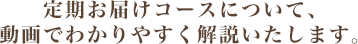 定期お届けコースについて、動画でわかりやすく解説いたします。