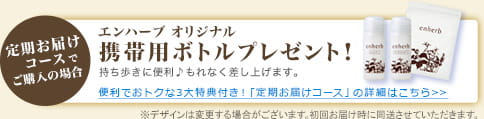 定期お届けコースでご購入の場合　エンハーブ オリジナル　携帯用ボトルプレゼント！　持ち歩きに便利♪もれなく差し上げます。　便利でおトクな3大特典付き！「定期お届けコース」の詳細はこちら>>　※デザインは変更する場合がございます。初回お届け時に同送させていただきます。