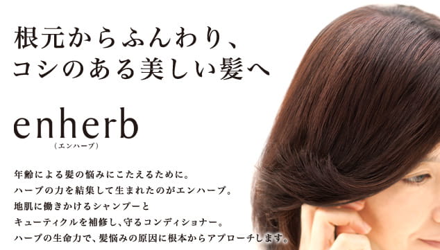 根元からふんわり、コシのある美しい髪へ enherb（エンハーブ） 年齢による髪の悩みにこたえるために。ハーブの力を結集して生まれたのがエンハーブ。地肌に働きかけるシャンプーとキューティクルを補修し、守るコンディショナー。ハーブの生命力で、髪悩みの原因に根本からアプローチします。