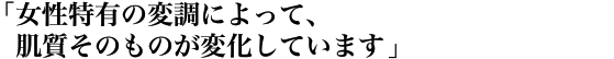 「女性特有の変調によって、肌質そのものが変化しています」