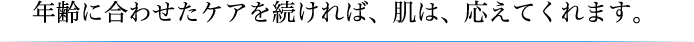 年齢に合わせたケアを続ければ、肌は、応えてくれます。