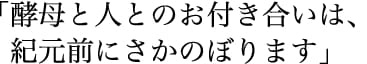 「酵母と人とのお付き合いは、紀元前にさかのぼります。」