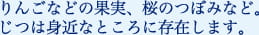 りんごなどの果実、桜のつぼみなど。じつは身近なところに存在します。