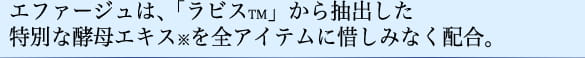 エファージュは、「ラビス&trade;」から抽出した特別な酵母エキス※を全アイテムに惜しみなく配合。