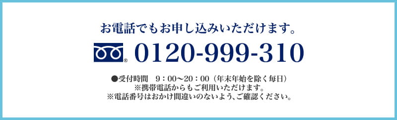 お電話でもお申し込みいただけます。0120-999-310　受付時間　9：00～20：00（年末年始を除く毎日）携帯電話からもご利用いただけます。