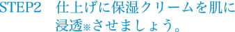 STEP2　仕上げにクリームを肌に浸透させましょう。