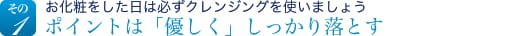 その1　お化粧をした日は必ずクレンジングを使いましょうポイントは「優しく」しっかり落とす