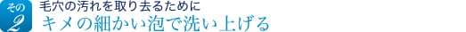 その2　毛穴の汚れを取り去るためにキメの細かい泡で洗い上げる